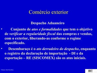Comércio exterior
                                 Despacho Aduaneiro
•           Conjunto de atos e formalidades que tem o objetivo
        de verificar a regularidade fiscal das compras e vendas,
        com o exterior, liberando-as conforme o regime
        especificado.
•          Desembaraço é o ato derradeiro do despacho, enquanto
        o registro da declaração de importação - DI e da
        exportação – RE (SISCOMEX) são os atos iniciais.

Professora Elidie Palma Bifano                              IBET
 