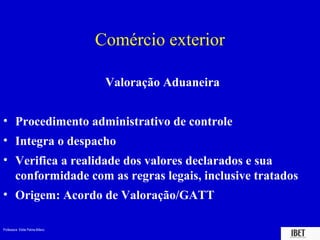 Comércio exterior

                                  Valoração Aduaneira


• Procedimento administrativo de controle
• Integra o despacho
• Verifica a realidade dos valores declarados e sua
  conformidade com as regras legais, inclusive tratados
• Origem: Acordo de Valoração/GATT

Professora Elidie Palma Bifano                          IBET
 