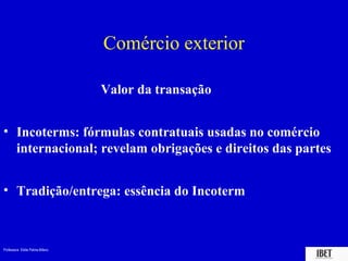 Comércio exterior

                                 Valor da transação


• Incoterms: fórmulas contratuais usadas no comércio
  internacional; revelam obrigações e direitos das partes


• Tradição/entrega: essência do Incoterm



Professora Elidie Palma Bifano                        IBET
 