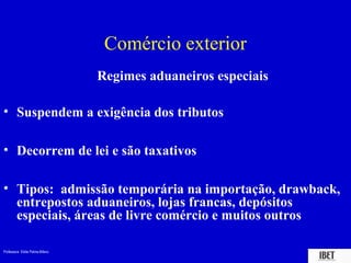 Comércio exterior
                                 Regimes aduaneiros especiais

• Suspendem a exigência dos tributos

• Decorrem de lei e são taxativos

• Tipos: admissão temporária na importação, drawback,
  entrepostos aduaneiros, lojas francas, depósitos
  especiais, áreas de livre comércio e muitos outros

Professora Elidie Palma Bifano                                  IBET
 