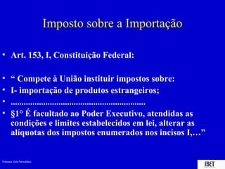 Imposto sobre a Importação

• Art. 153, I, Constituição Federal:

•       “ Compete à União instituir impostos sobre:
•       I- importação de produtos estrangeiros;
•       ..............................................................
•       §1° É facultado ao Poder Executivo, atendidas as
        condições e limites estabelecidos em lei, alterar as
        alíquotas dos impostos enumerados nos incisos I,…”


Professora Elidie Palma Bifano                                      IBET
 