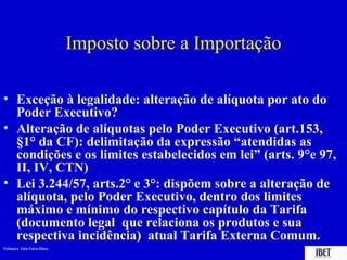 Imposto sobre a Importação

• Exceção à legalidade: alteração de alíquota por ato do
  Poder Executivo?
• Alteração de alíquotas pelo Poder Executivo (art.153,
  §1° da CF): delimitação da expressão “atendidas as
  condições e os limites estabelecidos em lei” (arts. 9°e 97,
  II, IV, CTN)
• Lei 3.244/57, arts.2° e 3°: dispõem sobre a alteração de
  alíquota, pelo Poder Executivo, dentro dos limites
  máximo e mínimo do respectivo capítulo da Tarifa
  (documento legal que relaciona os produtos e sua
  respectiva incidência) atual Tarifa Externa Comum.
Professora Elidie Palma Bifano                                IBET
 