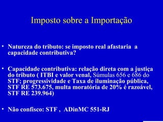 Imposto sobre a Importação

• Natureza do tributo: se imposto real afastaria a
  capacidade contributiva?

• Capacidade contributiva: relação direta com a justiça
  do tributo ( ITBI e valor venal, Súmulas 656 e 686 do
  STF; progressividade e Taxa de iluminação pública,
  STF RE 573.675, multa moratória de 20% é razoável,
  STF RE 239.964)

• Não confisco: STF , ADinMC 551-RJ
Professora Elidie Palma Bifano                                IBET
 
