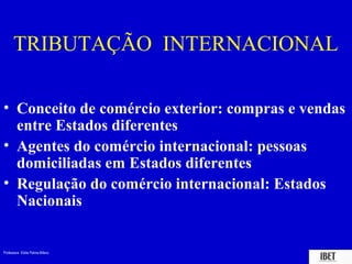 TRIBUTAÇÃO INTERNACIONAL

• Conceito de comércio exterior: compras e vendas
  entre Estados diferentes
• Agentes do comércio internacional: pessoas
  domiciliadas em Estados diferentes
• Regulação do comércio internacional: Estados
  Nacionais


Professora Elidie Palma Bifano              IBET
 