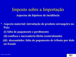 Imposto sobre a Importação
                                   Aspectos da hipótese de incidência

• Aspecto material: introdução de produto estrangeiro no
   País:
   (i) falta de pagamento e perdimento
   (ii) confisco e mercadoria ilícita (contrabando)
  (iii) descaminho: falta de pagamento de tributo por dolo
   ou fraude


Professora Elidie Palma Bifano                                          IBET
 