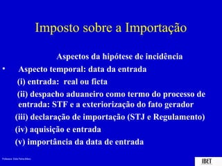 Imposto sobre a Importação

                          Aspectos da hipótese de incidência
•             Aspecto temporal: data da entrada
              (i) entrada: real ou ficta
              (ii) despacho aduaneiro como termo do processo de
              entrada: STF e a exteriorização do fato gerador
             (iii) declaração de importação (STJ e Regulamento)
             (iv) aquisição e entrada
             (v) importância da data de entrada
Professora Elidie Palma Bifano                                IBET
 