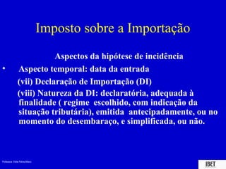 Imposto sobre a Importação
                          Aspectos da hipótese de incidência
•              Aspecto temporal: data da entrada
               (vii) Declaração de Importação (DI)
               (viii) Natureza da DI: declaratória, adequada à
               finalidade ( regime escolhido, com indicação da
               situação tributária), emitida antecipadamente, ou no
               momento do desembaraço, e simplificada, ou não.



Professora Elidie Palma Bifano                                IBET
 