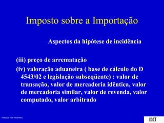 Imposto sobre a Importação
                                      Aspectos da hipótese de incidência

                    (iii) preço de arrematação
                    (iv) valoração aduaneira ( base de cálculo do D
                      4543/02 e legislação subseqüente) : valor de
                      transação, valor de mercadoria idêntica, valor
                      de mercadoria similar, valor de revenda, valor
                      computado, valor arbitrado

Professora Elidie Palma Bifano                                             IBET
 