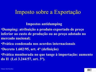 Imposto sobre a Exportação
                Impostos antidumping
•Dumping: atribuição a produto exportado de preço
inferior ao custo de produção ou ao preço adotado no
mercado nacional;
•Prática condenada nos acordos internacionais
•Decreto 1.602/95, art. 4° (definição)
•Prática monitorada no que tange à importação: aumento
do II (Lei 3.244/57, art. 3°).

Professora Elidie Palma Bifano                                IBET
 