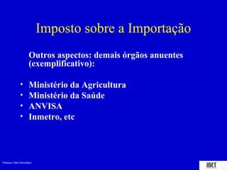 Imposto sobre a Importação
                           Outros aspectos: demais órgãos anuentes
                           (exemplificativo):

                  •        Ministério da Agricultura
                  •        Ministério da Saúde
                  •        ANVISA
                  •        Inmetro, etc




Professora Elidie Palma Bifano                                       IBET
 