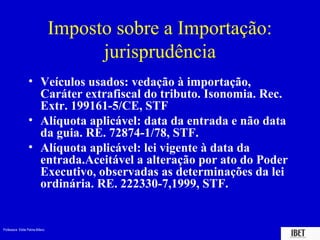 Imposto sobre a Importação:
                                       jurisprudência
                  • Veículos usados: vedação à importação,
                    Caráter extrafiscal do tributo. Isonomia. Rec.
                    Extr. 199161-5/CE, STF
                  • Alíquota aplicável: data da entrada e não data
                    da guia. RE. 72874-1/78, STF.
                  • Alíquota aplicável: lei vigente à data da
                    entrada.Aceitável a alteração por ato do Poder
                    Executivo, observadas as determinações da lei
                    ordinária. RE. 222330-7,1999, STF.


Professora Elidie Palma Bifano                                   IBET
 