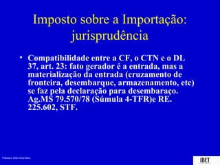 Imposto sobre a Importação:
                                       jurisprudência
                  • Compatibilidade entre a CF, o CTN e o DL
                    37, art. 23: fato gerador é a entrada, mas a
                    materialização da entrada (cruzamento de
                    fronteira, desembarque, armazenamento, etc)
                    se faz pela declaração para desembaraço.
                    Ag.MS 79.570/78 (Súmula 4-TFR)e RE.
                    225.602, STF.




Professora Elidie Palma Bifano                                     IBET
 