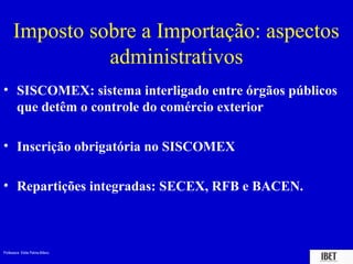 Imposto sobre a Importação: aspectos
                administrativos
• SISCOMEX: sistema interligado entre órgãos públicos
  que detêm o controle do comércio exterior

• Inscrição obrigatória no SISCOMEX

• Repartições integradas: SECEX, RFB e BACEN.



Professora Elidie Palma Bifano                   IBET
 