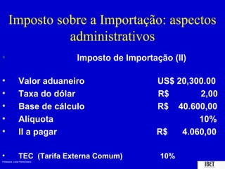 Imposto sobre a Importação: aspectos
                administrativos
•                                Imposto de Importação (II)

•               Valor aduaneiro                    US$ 20,300.00
•               Taxa do dólar                      R$       2,00
•               Base de cálculo                    R$ 40.600,00
•               Alíquota                                    10%
•               II a pagar                         R$   4.060,00

•               TEC (Tarifa Externa Comum)          10%
Professora Elidie Palma Bifano                                IBET
 