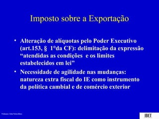 Imposto sobre a Exportação

                  • Alteração de alíquotas pelo Poder Executivo
                    (art.153, § 1°da CF): delimitação da expressão
                    “atendidas as condições e os limites
                    estabelecidos em lei”
                  • Necessidade de agilidade nas mudanças:
                    natureza extra fiscal do IE como instrumento
                    da política cambial e de comércio exterior



Professora Elidie Palma Bifano                                   IBET
 