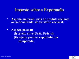 Imposto sobre a Exportação

                  •              Aspecto material: saída de produto nacional
                                 ou nacionalizado do território nacional.

                  •              Aspecto pessoal:
                                  (i) sujeito ativo:União Federal;
                                  (ii) sujeito passivo: exportador ou
                                       equiparado.



Professora Elidie Palma Bifano                                                 IBET
 