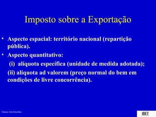 Imposto sobre a Exportação
• Aspecto espacial: território nacional (repartição
  pública).
• Aspecto quantitativo:
   (i) alíquota específica (unidade de medida adotada);
  (ii) alíquota ad valorem (preço normal do bem em
  condições de livre concorrência).




Professora Elidie Palma Bifano                                IBET
 