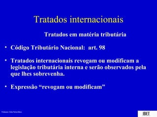 Tratados internacionais
                                   Tratados em matéria tributária

    • Código Tributário Nacional: art. 98

    • Tratados internacionais revogam ou modificam a
      legislação tributária interna e serão observados pela
      que lhes sobrevenha.

    • Expressão “revogam ou modificam”



Professora Elidie Palma Bifano                                      IBET
 