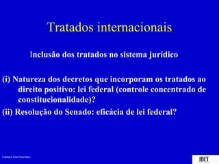 Tratados internacionais
                             Inclusão dos tratados no sistema jurídico

(i) Natureza dos decretos que incorporam os tratados ao
      direito positivo: lei federal (controle concentrado de
      constitucionalidade)?
(ii) Resolução do Senado: eficácia de lei federal?




Professora Elidie Palma Bifano                                           IBET
 
