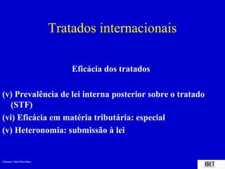 Tratados internacionais

                                     Eficácia dos tratados

(v) Prevalência de lei interna posterior sobre o tratado
  (STF)
(vi) Eficácia em matéria tributária: especial
(v) Heteronomia: submissão à lei


Professora Elidie Palma Bifano                               IBET
 