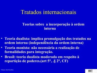Tratados internacionais
                                 Teorias sobre a incorporação à ordem
                                              interna

• Teoria dualista: implica promulgação dos tratados na
  ordem interna (independência da ordem interna)
• Teoria monista: não necessária a realização de
  formalidades para integração.
• Brasil: teoria dualista moderada em respeito à
  repartição de poderes.(art 5°, .§ 2°, CF)

Professora Elidie Palma Bifano                                          IBET
 