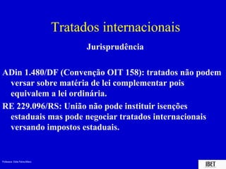 Tratados internacionais
                                            J
                                       Jurisprudência

ADin 1.480/DF (Convenção OIT 158): tratados não podem
 versar sobre matéria de lei complementar pois
 equivalem a lei ordinária.
RE 229.096/RS: União não pode instituir isenções
 estaduais mas pode negociar tratados internacionais
 versando impostos estaduais.


Professora Elidie Palma Bifano                             IBET
 