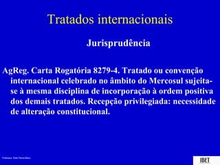 Tratados internacionais
                                        Jurisprudência

AgReg. Carta Rogatória 8279-4. Tratado ou convenção
 internacional celebrado no âmbito do Mercosul sujeita-
 se à mesma disciplina de incorporação à ordem positiva
 dos demais tratados. Recepção privilegiada: necessidade
 de alteração constitucional.




Professora Elidie Palma Bifano                             IBET
 