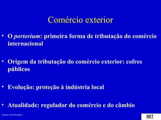 Comércio exterior
• O portorium: primeira forma de tributação do comércio
  internacional

• Origem da tributação do comércio exterior: cofres
  públicos

• Evolução: proteção à indústria local

• Atualidade: regulador do comércio e do câmbio
Professora Elidie Palma Bifano                        IBET
 