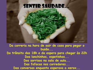 Sentir saudade...

Da correria na hora de sair de casa para pegar o
busão...
Do trânsito das 18h e da espera para chegar às 22h
Dos lanchinhos, espetinhos...
Dos sorrisos na sala de aula...
Das fofocas nos corredores...
Das conversas enquanto esperava a xerox...

 