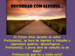 Recordar com alegria...

As frases ditas durante as aulas:
Professor(a), na hora de imprimir o trabalho a
impressora quebrou, desconfigurou...
Professor(a), a prova será de consulta ou de
dupla?
Professor(a) qual foi a minha nota?

 