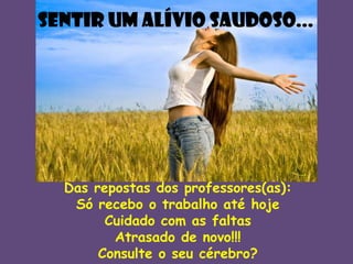 SENTIR UM ALÍVIO SAUDOSO...

Das repostas dos professores(as):
Só recebo o trabalho até hoje
Cuidado com as faltas
Atrasado de novo!!!
Consulte o seu cérebro?

 