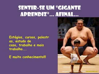 Sentir-sE UM “GIGANTE
APRENDIZ”... AFINAL...

Estágios, cursos, palestr
as, estudo de
caso, trabalho e mais
trabalho...
E muito conhecimento!!!

 