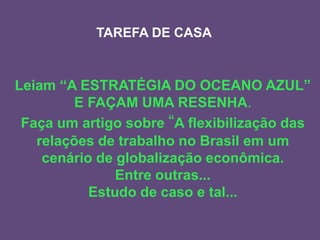 TAREFA DE CASA

Leiam “A ESTRATÉGIA DO OCEANO AZUL”
E FAÇAM UMA RESENHA.
Faça um artigo sobre “A flexibilização das
relações de trabalho no Brasil em um
cenário de globalização econômica.
Entre outras...
Estudo de caso e tal...

 