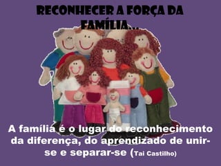 Reconhecer a força da
família...
A família é o lugar do reconhecimento
da diferença, do aprendizado de unir-
se e separar-se (Tai Castilho)
 