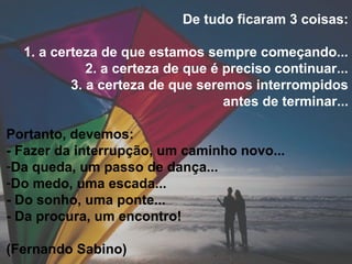 De tudo ficaram 3 coisas:
1. a certeza de que estamos sempre começando...
2. a certeza de que é preciso continuar...
3. a certeza de que seremos interrompidos
antes de terminar...
Portanto, devemos:
- Fazer da interrupção, um caminho novo...
-Da queda, um passo de dança...
-Do medo, uma escada...
- Do sonho, uma ponte...
- Da procura, um encontro!
(Fernando Sabino)
 