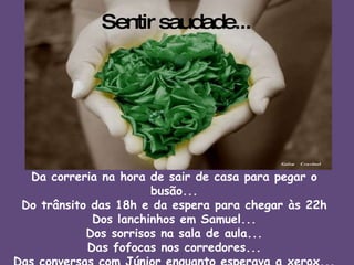 Sentir saudade... Da correria na hora de sair de casa para pegar o busão... Do trânsito das 18h e da espera para chegar às 22h Dos lanchinhos em Samuel... Dos sorrisos na sala de aula... Das fofocas nos corredores... Das conversas com Júnior enquanto esperava a xerox... Dos amigos e amigas... 