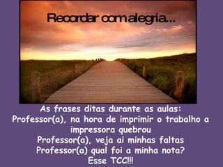 Recordar com alegria... As frases ditas durante as aulas: Professor(a), na hora de imprimir o trabalho a impressora quebrou Professor(a), veja ai minhas faltas Professor(a) qual foi a minha nota? Esse TCC!!! 
