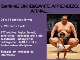 Sentir-sE UM “GIGANTE APRENDIZ”... AFINAL... 08 a 14 períodos letivos 2.790 horas / aula   177créditos: lógica formal, estatística, indexação pré e pós-coordenada, bibliografias, catalogação,  OAB I e II e tantas outras disciplinas...  Estágios em  unidades de informação E muito conhecimento!!! 