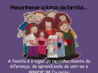 Reconhecer a força da família... A família é o lugar do reconhecimento da diferença, do aprendizado de unir-se e separar-se ( Tai Castilho) 