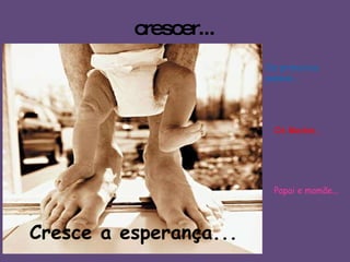 crescer... Cresce a esperança... Os Medos... Os primeiros passos... Papai e mamãe... 
