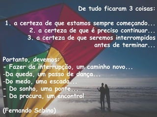 De tudo ficaram 3 coisas: 1. a certeza de que estamos sempre começando... 2. a certeza de que é preciso continuar... 3. a certeza de que seremos interrompidos antes de terminar... Portanto, devemos: - Fazer da interrupção, um caminho novo... Da queda, um passo de dança... Do medo, uma escada... - Do sonho, uma ponte... - Da procura, um encontro! (Fernando Sabino) 