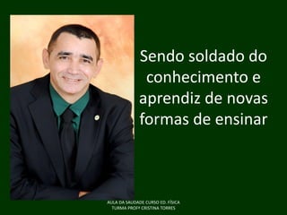 Sendo soldado do
conhecimento e
aprendiz de novas
formas de ensinar

AULA DA SAUDADE CURSO ED. FÍSICA
TURMA PROFª CRISTINA TORRES

 