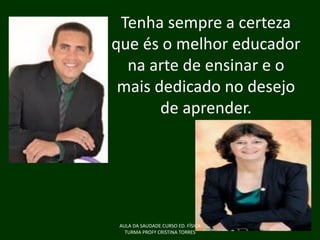 Tenha sempre a certeza
que és o melhor educador
na arte de ensinar e o
mais dedicado no desejo
de aprender.

AULA DA SAUDADE CURSO ED. FÍSICA
TURMA PROFª CRISTINA TORRES

 