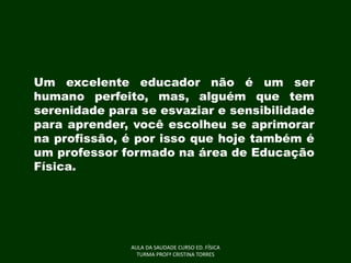 Um excelente educador não é um ser
humano perfeito, mas, alguém que tem
serenidade para se esvaziar e sensibilidade
para aprender, você escolheu se aprimorar
na profissão, é por isso que hoje também é
um professor formado na área de Educação
Física.

AULA DA SAUDADE CURSO ED. FÍSICA
TURMA PROFª CRISTINA TORRES

 