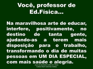 Você, professor de
Ed.Física...
Na maravilhosa arte de educar,
interfere, positivamente, no
destino
de
tanta
gente,
ajudando-as a terem mais
disposição para o trabalho,
transformando o dia de muitas
pessoas em UM DIA ESPECIAL,
com mais saúde e alegria.
AULA DA SAUDADE CURSO ED. FÍSICA
TURMA PROFª CRISTINA TORRES

 