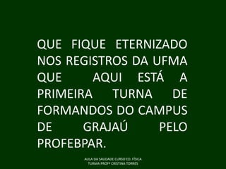 QUE FIQUE ETERNIZADO
NOS REGISTROS DA UFMA
QUE
AQUI ESTÁ A
PRIMEIRA TURNA DE
FORMANDOS DO CAMPUS
DE
GRAJAÚ
PELO
PROFEBPAR.
AULA DA SAUDADE CURSO ED. FÍSICA
TURMA PROFª CRISTINA TORRES

 