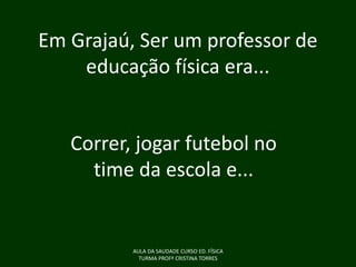 Em Grajaú, Ser um professor de
educação física era...

Correr, jogar futebol no
time da escola e...

AULA DA SAUDADE CURSO ED. FÍSICA
TURMA PROFª CRISTINA TORRES

 