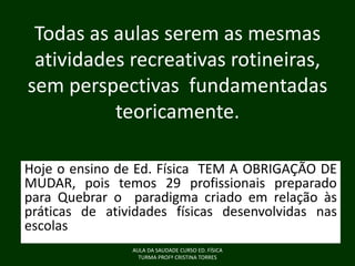 Todas as aulas serem as mesmas
atividades recreativas rotineiras,
sem perspectivas fundamentadas
teoricamente.
Hoje o ensino de Ed. Física TEM A OBRIGAÇÃO DE
MUDAR, pois temos 29 profissionais preparado
para Quebrar o paradigma criado em relação às
práticas de atividades físicas desenvolvidas nas
escolas
AULA DA SAUDADE CURSO ED. FÍSICA
TURMA PROFª CRISTINA TORRES

 