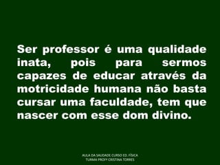 Ser professor é uma qualidade
inata,
pois
para
sermos
capazes de educar através da
motricidade humana não basta
cursar uma faculdade, tem que
nascer com esse dom divino.

AULA DA SAUDADE CURSO ED. FÍSICA
TURMA PROFª CRISTINA TORRES

 