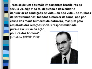 Trata-se de um dos mais importantes brasileiros do
século 20, cuja vida foi dedicada a desvendar e
denunciar as condições de vida – ou não vida – de milhões
de seres humanos, fadados a morrer de fome, não por
causa dos maus humores da natureza, mas sim pelo
resultado das relações sociais,responsabilidade
pura e exclusiva da ação
política dos homens”.
Jornal da APROPUC-SP,
 